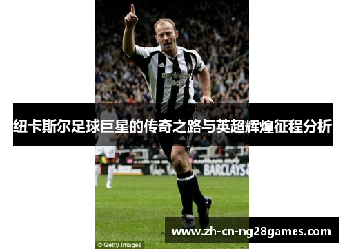 纽卡斯尔足球巨星的传奇之路与英超辉煌征程分析